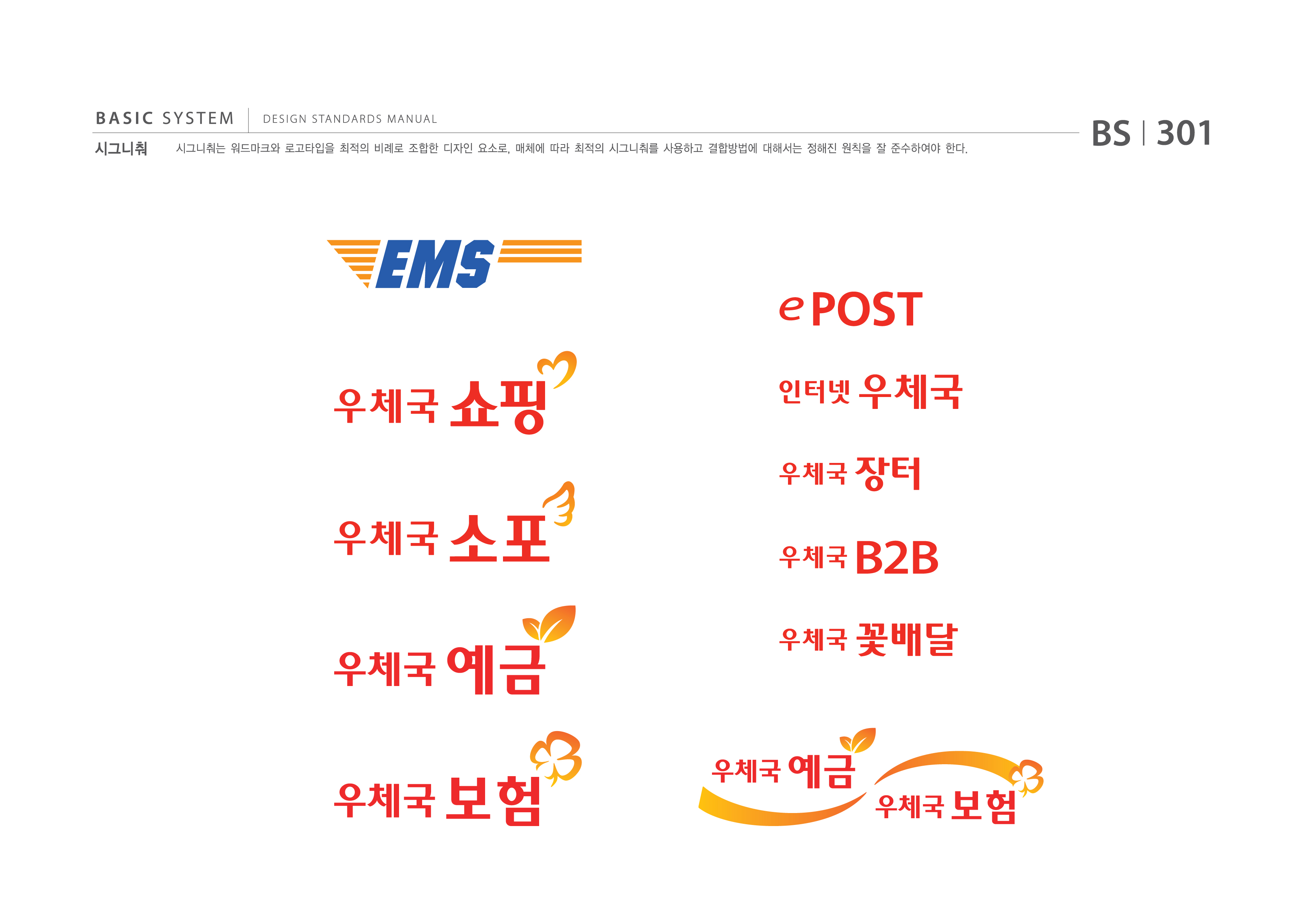 BASIC SYSTEM 시그니춰  DESIGN STANDARDS MANUAL  시그니춰는 워드마크와 로고타입을 최적의 비례로 조합한 디자인 요소로, 매체에 따라 최적의 시그니춰를 사용하고 결합방법에 대해서는 정해진 원칙을 잘 준수하여야 한다.  BS I 301  EMS 우체국 쇼핑 우체국소포 우체국예금 우체국보험 ePOST 인터넷 우체국 우체국장터 우체국B2B 우체국꽃배달 우체국예금우체국보험